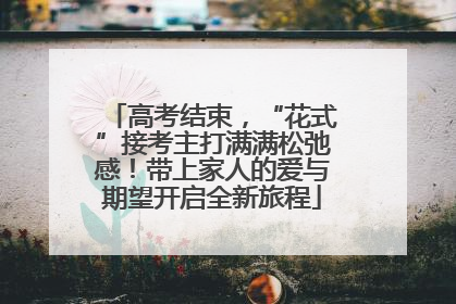 高考结束，“花式”接考主打满满松弛感！带上家人的爱与期望开启全新旅程