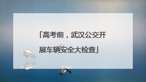 高考前，武汉公交开展车辆安全大检查
