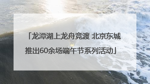 龙潭湖上龙舟竞渡 北京东城推出60余场端午节系列活动