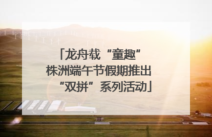 龙舟载“童趣” 株洲端午节假期推出“双拼”系列活动
