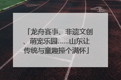 龙舟赛事、非遗文创、萌宠乐园……山东让传统与童趣撞个满怀