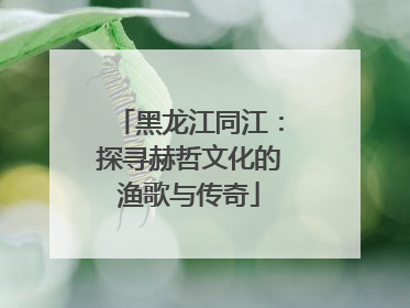 黑龙江同江：探寻赫哲文化的渔歌与传奇