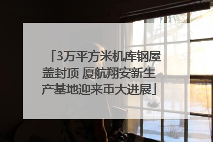 3万平方米机库钢屋盖封顶 厦航翔安新生产基地迎来重大进展