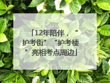 12年陪伴，“护考街”“护考楼”亮相考点周边