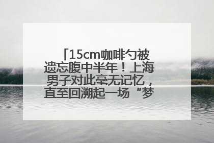 15cm咖啡勺被遗忘腹中半年！上海男子对此毫无记忆，直至回溯起一场“梦境”般的经历
