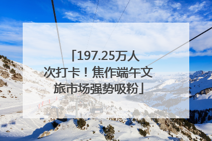 197.25万人次打卡！焦作端午文旅市场强势吸粉