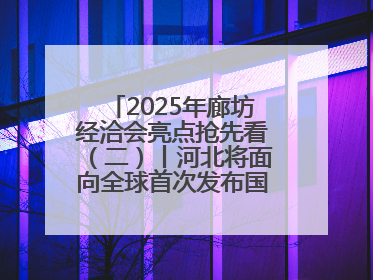 2025年廊坊经洽会亮点抢先看（二）丨河北将面向全球首次发布国际化招商地图