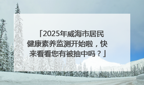 2025年威海市居民健康素养监测开始啦，快来看看您有被抽中吗？