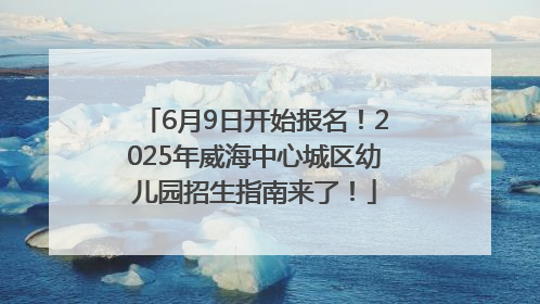6月9日开始报名！2025年威海中心城区幼儿园招生指南来了！
