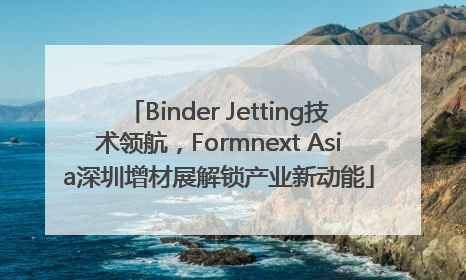 Binder Jetting技术领航，Formnext Asia深圳增材展解锁产业新动能